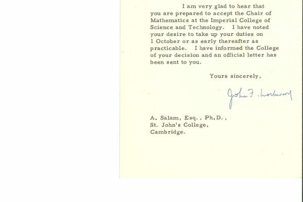 Vice-Chancellor to Salam A letter from the Vice Chancellor of University of London, John Francis Lockwood, dated 23 August 1956. He congratulates Salam on accepting the Imperial College of Science and Technology offer. It reads: "Dear Dr Salam, I am very glad to hear that you are prepared to accept the Chair of Mathematics at the Imperial College of Science and Technology. I have noted your desire to take up your duties on 1 October or as early thereafter as practicable. I have informed the College of your decision and an official letter has been sent to you. Your sincerely, John F. Lockwood."
