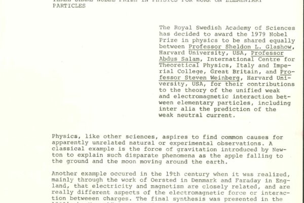 News release – Nobel Prize 1979 An extract of the press release, issued by the Royal Swedish Academy of Sciences, announcing that Sheldon Glashow, Abdus Salam and Steven Weinberg were awarded the 1979 Nobel Prize in Physics. It reads: "The Royal Swedish Academy of Sciences has decided to award the 1979 Nobel Prize in physics to be shared equally between Professor Sheldon L. Glashow, Harvard University, USA, Professor Abdus Salam, International Centre for Theoretical Physics, Italy and Imperial College, Great Britain, and Professor Steven Weinberg, Harvard University, USA, for their contributions to the theory of the unified weak and electromagnetic interaction between elementary particles, including inter alia the prediction of the weak neutral current."