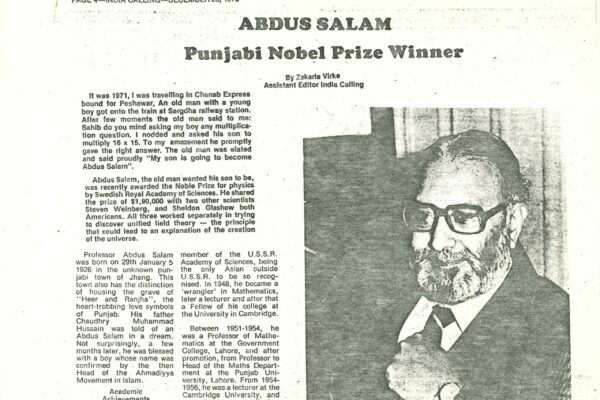 Newspaper clipping – India Calling – December 28, 1979 A newspaper clipping from Indian newspaper, India Calling, dated December 28, 1979. It is written by Zakaria Virke, the Assitant Editor. It covers Abdus Salam being awarded the 1979 Nobel Prize in Physics. It opens with a story which suggested how monumental Salam's cultural influence was in South Asia: "It was 1971, I was travelling in Chenab Express bound for Peshawar. An old man with a young boy got onto the train at Sargdha railway station. After few moments the old man said to me: Sahib do you mind asking my boy any multiplication question. I nodded and asked his son to multiply 16x15. To my amazement he promptly gave the right answer. The old man was elated and said proudly 'My son is going to become Abdus Salam.'"