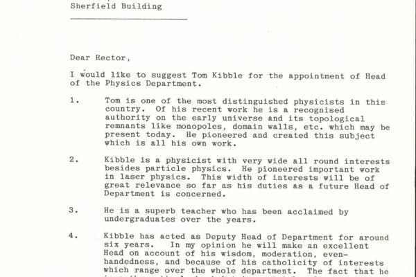 Letter nominating Tom Kibble as HoD A letter nominating Tom Kibble as the Head of Department, addressed from Salam to Lord Flower Rector. It reads: "Dear Rector, I would like to suggest Tom Kibble for the appointment of Head of the Physics Department." It cites four reasons for Kibble's suitability for the role, including his distinguished research, well-rounded interests, superb teaching and experience in leadership.