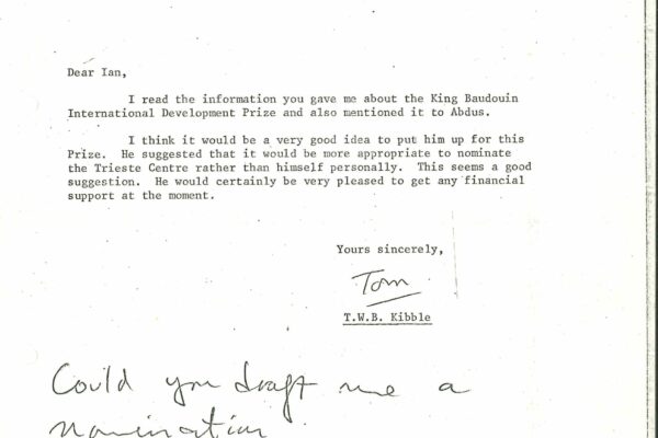 Letter from Kibble to Butterworth A letter addressed from T.W.B Kibble to Head of Department, Professor Ian Butterworth. It is dated 2 March 1981. It reads: "Dear Ian, I read the information you gave me about the King Baudoin International Development Prize and also mentioned it to Abdus. I think it would be a very good idea to put him up for this Prize. He suggested that it would be more appropriate to nominate the Trieste Centre rather than himself personally. This seems a good suggestion. He would certainly be very pleased to get any financial support at the moment. Yours sincerely, Tom."